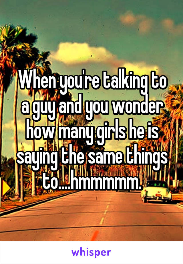 When you're talking to a guy and you wonder how many girls he is saying the same things to....hmmmmm.