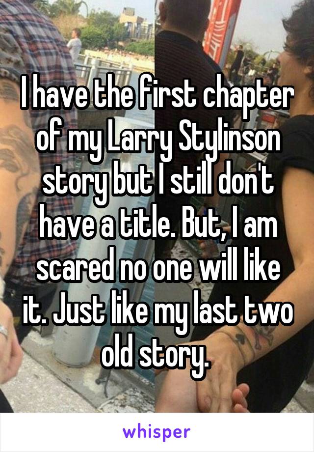 I have the first chapter of my Larry Stylinson story but I still don't have a title. But, I am scared no one will like it. Just like my last two old story. 