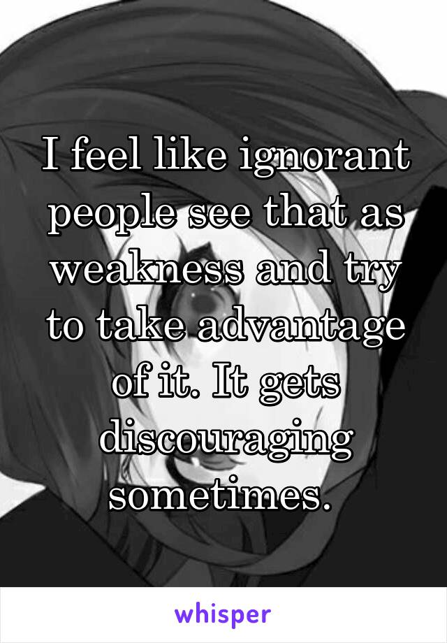 I feel like ignorant people see that as weakness and try to take advantage of it. It gets discouraging sometimes. 