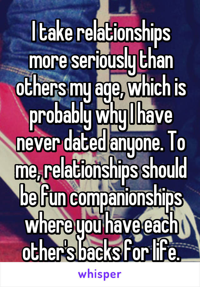 I take relationships more seriously than others my age, which is probably why I have never dated anyone. To me, relationships should be fun companionships where you have each other's backs for life.