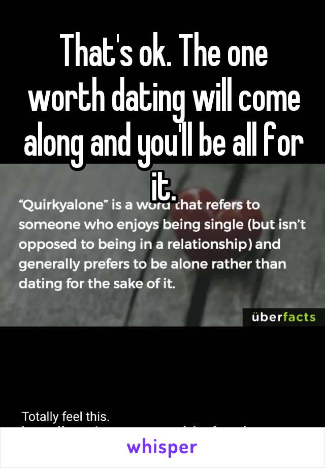 That's ok. The one worth dating will come along and you'll be all for it.




