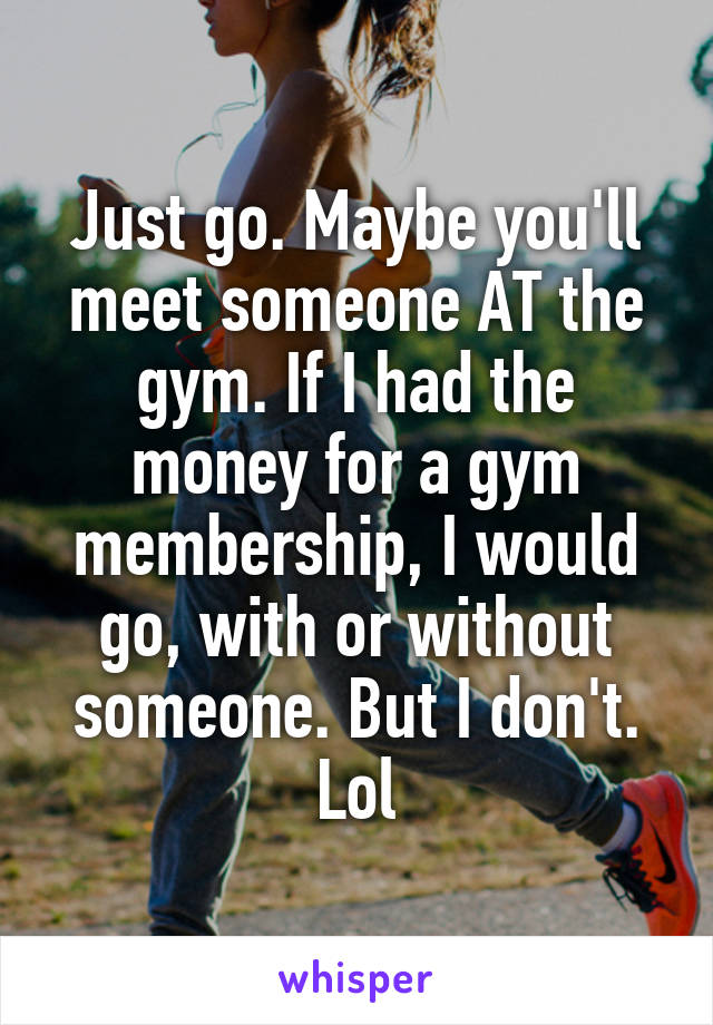 Just go. Maybe you'll meet someone AT the gym. If I had the money for a gym membership, I would go, with or without someone. But I don't. Lol