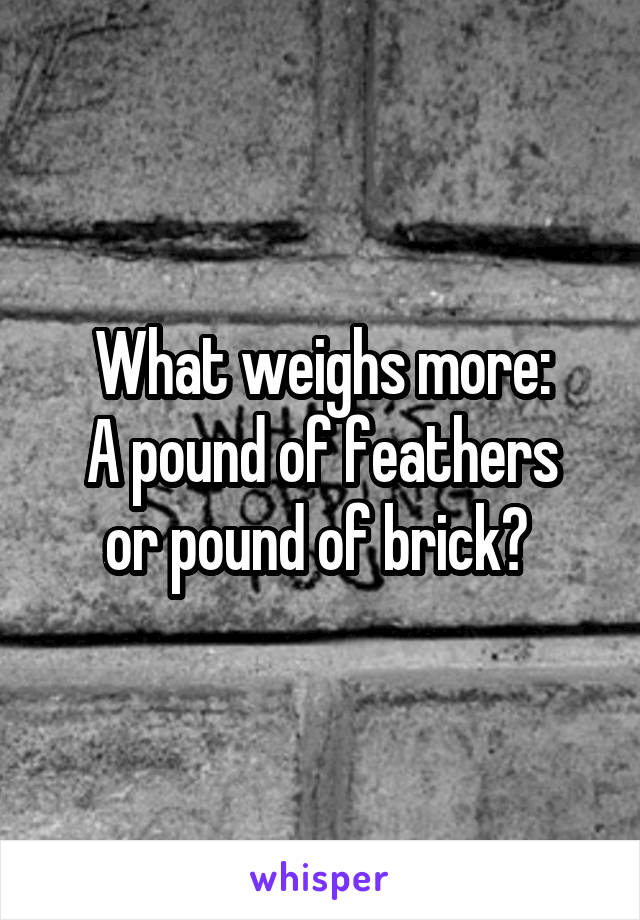What weighs more:
A pound of feathers or pound of brick? 