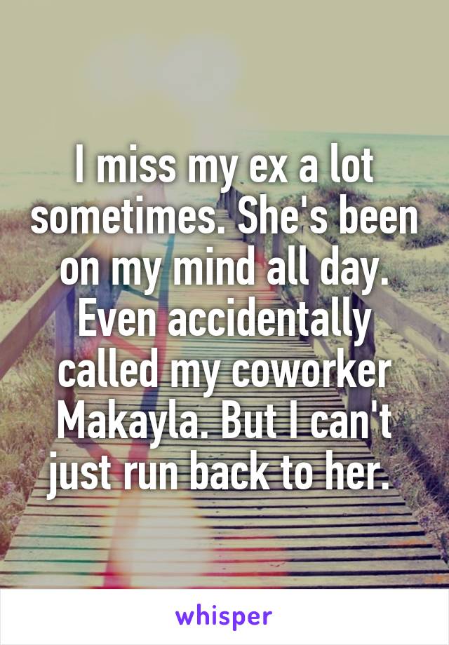 I miss my ex a lot sometimes. She's been on my mind all day. Even accidentally called my coworker Makayla. But I can't just run back to her. 