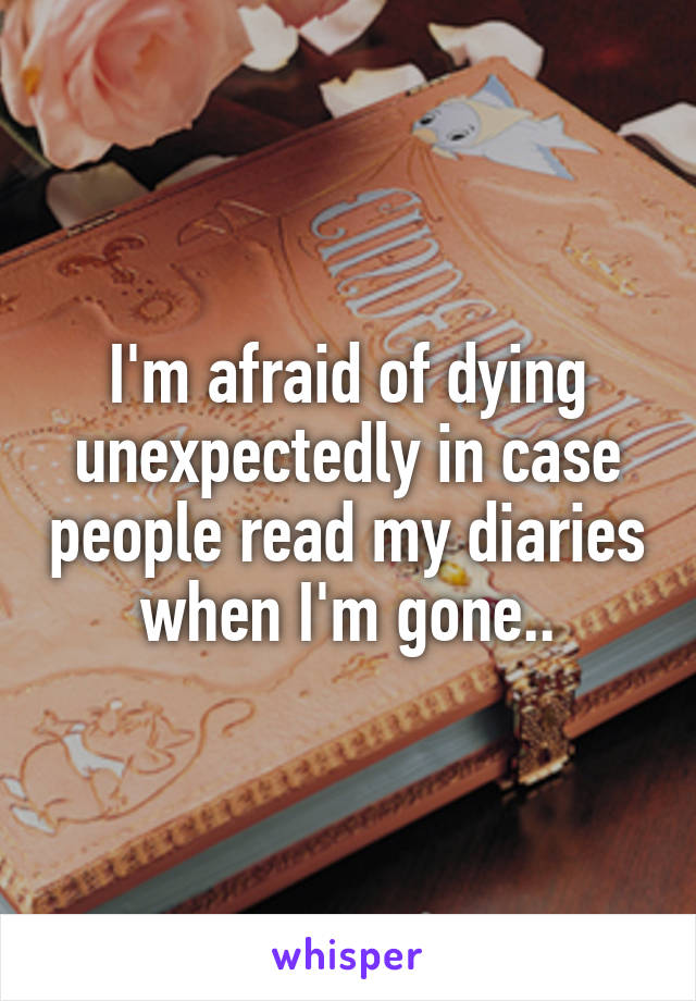 I'm afraid of dying unexpectedly in case people read my diaries when I'm gone..
