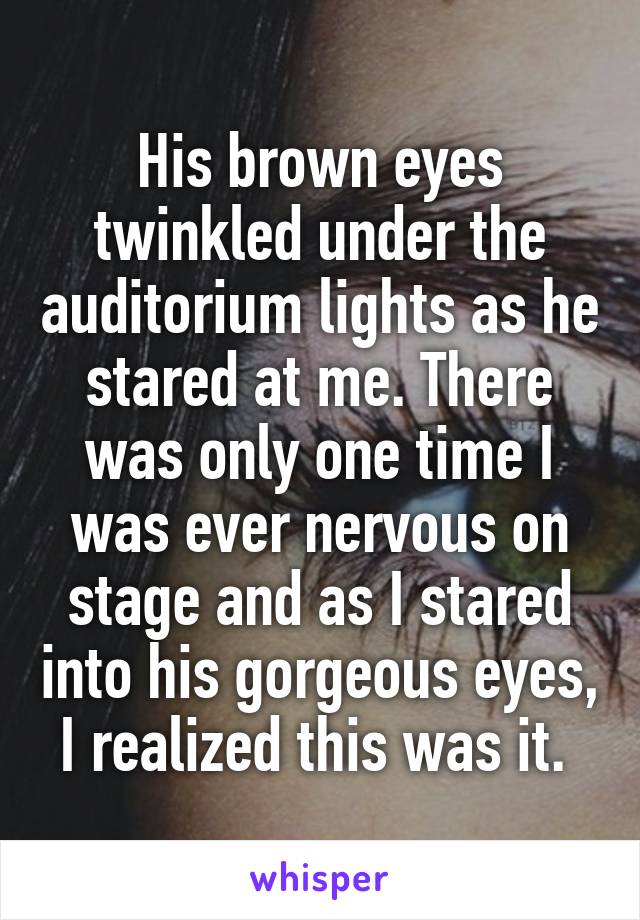 His brown eyes twinkled under the auditorium lights as he stared at me. There was only one time I was ever nervous on stage and as I stared into his gorgeous eyes, I realized this was it. 