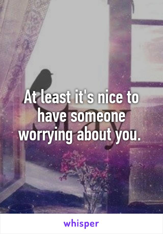 At least it's nice to have someone worrying about you. 