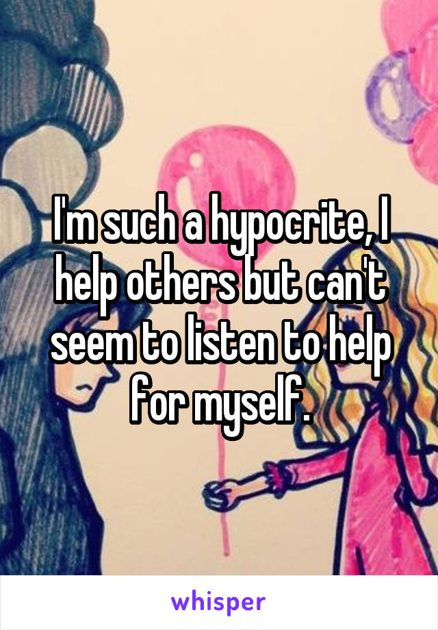 I'm such a hypocrite, I help others but can't seem to listen to help for myself.