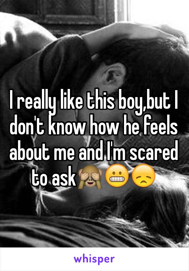 I really like this boy,but I don't know how he feels about me and I'm scared to ask🙈😬😞