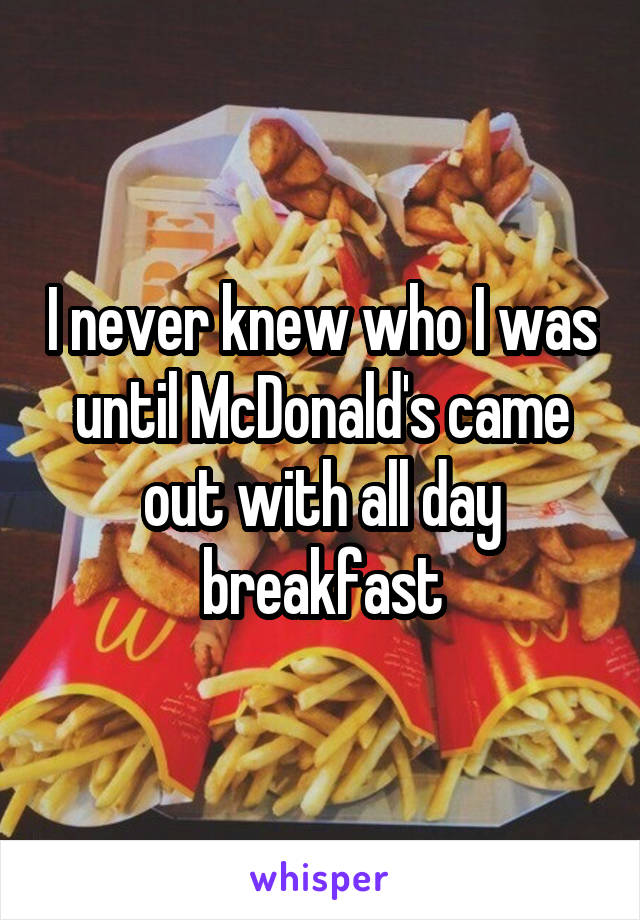 I never knew who I was until McDonald's came out with all day breakfast