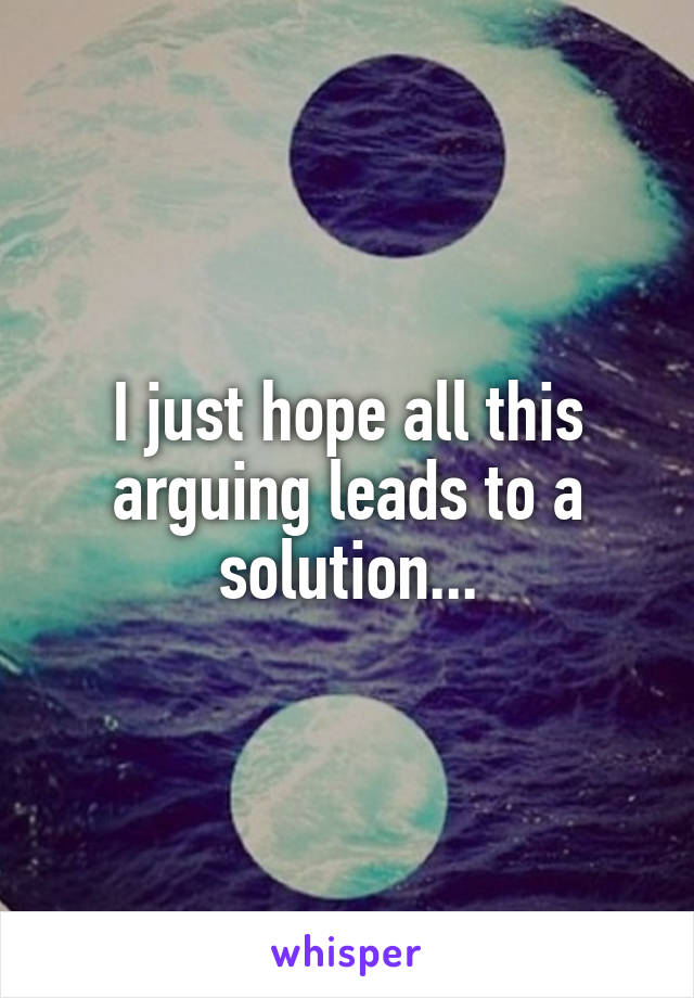 I just hope all this arguing leads to a solution...