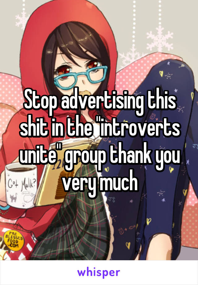 Stop advertising this shit in the "introverts unite" group thank you very much