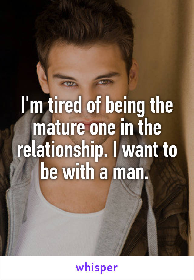 I'm tired of being the mature one in the relationship. I want to be with a man. 