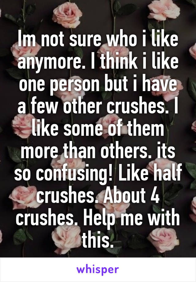 Im not sure who i like anymore. I think i like one person but i have a few other crushes. I like some of them more than others. its so confusing! Like half crushes. About 4 crushes. Help me with this.