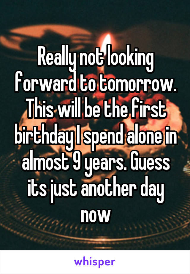 Really not looking forward to tomorrow. This will be the first birthday I spend alone in almost 9 years. Guess its just another day now