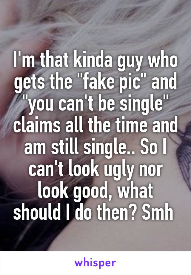 I'm that kinda guy who gets the "fake pic" and "you can't be single" claims all the time and am still single.. So I can't look ugly nor look good, what should I do then? Smh 