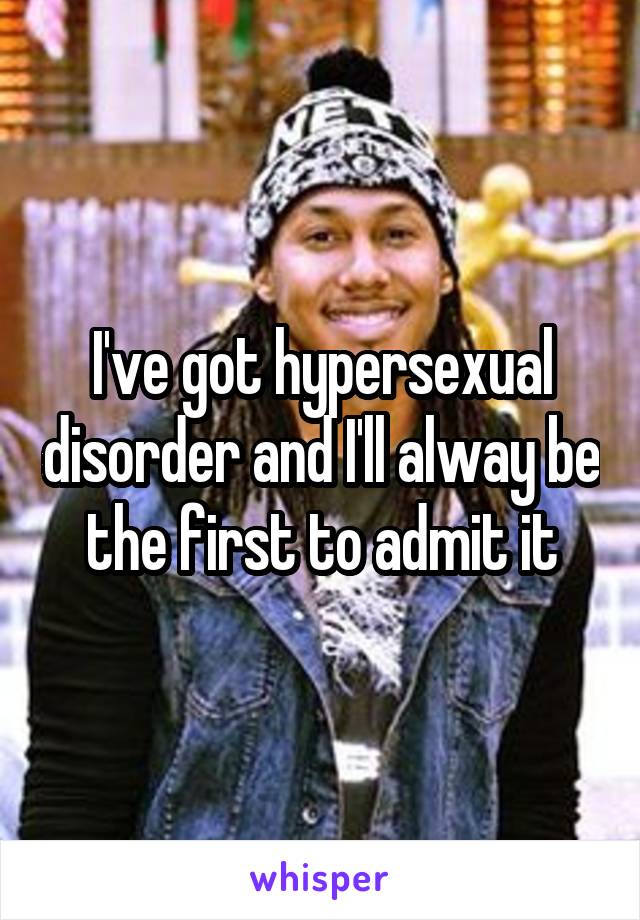 I've got hypersexual disorder and I'll alway be the first to admit it