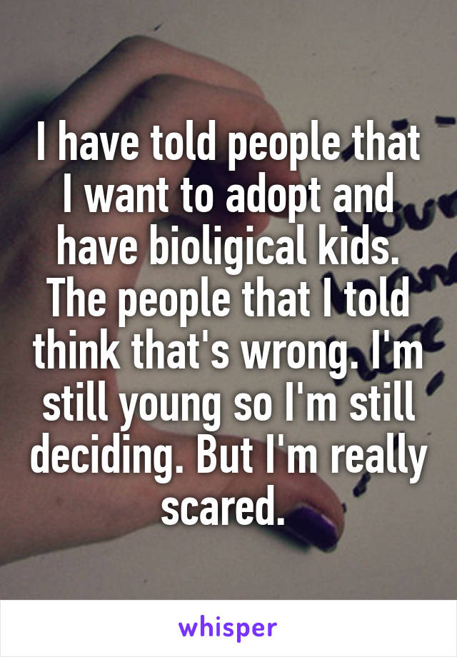 I have told people that I want to adopt and have bioligical kids. The people that I told think that's wrong. I'm still young so I'm still deciding. But I'm really scared. 