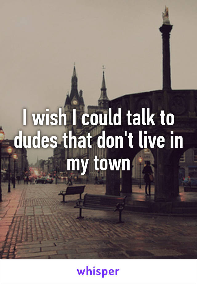 I wish I could talk to dudes that don't live in my town