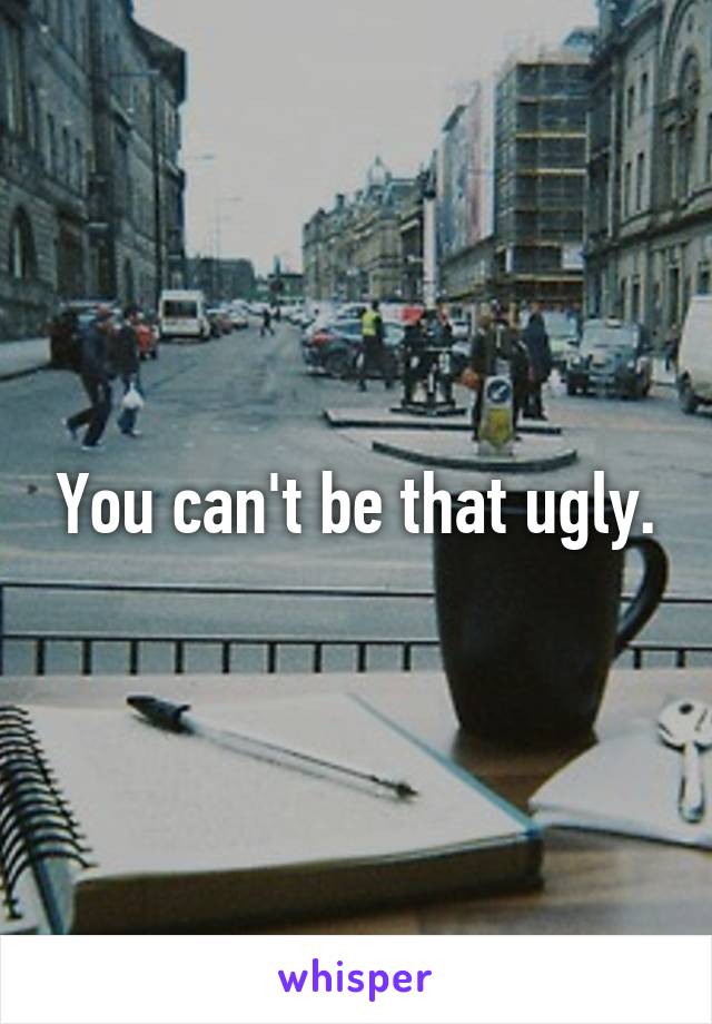 You can't be that ugly.