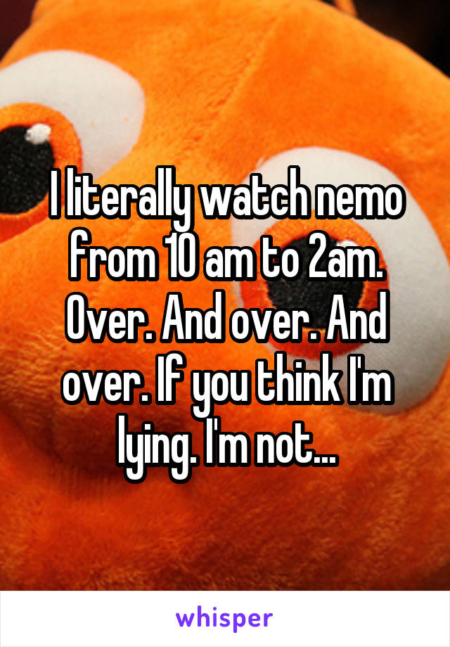 I literally watch nemo from 10 am to 2am. Over. And over. And over. If you think I'm lying. I'm not...