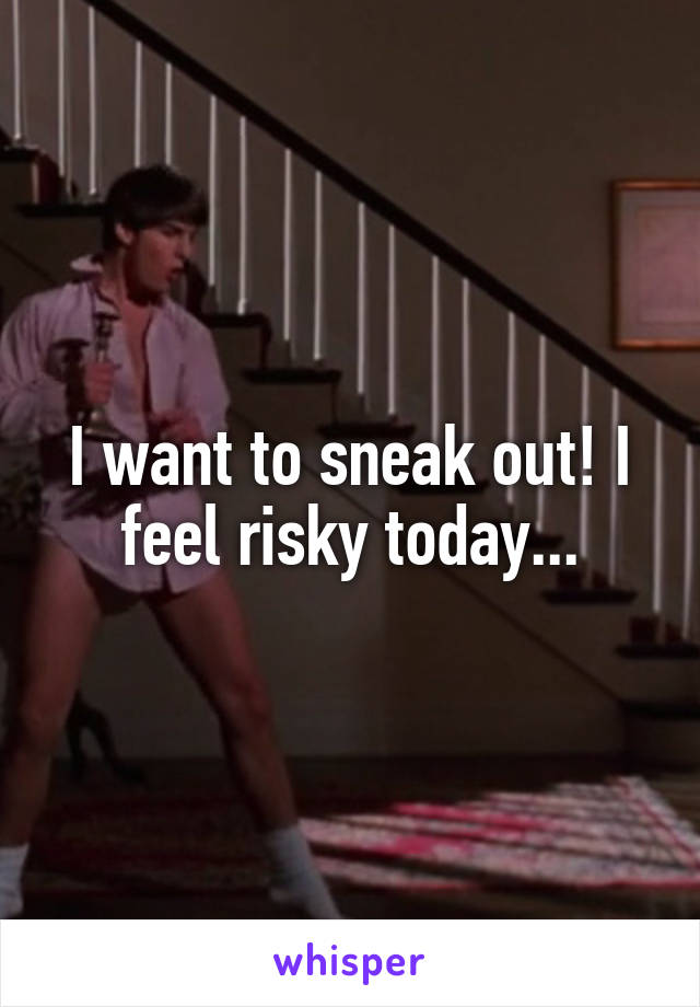 I want to sneak out! I feel risky today...
