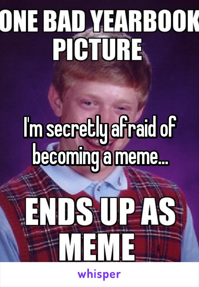 I'm secretly afraid of becoming a meme...