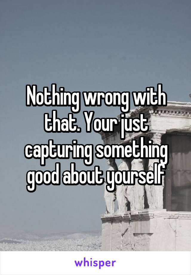 Nothing wrong with that. Your just capturing something good about yourself