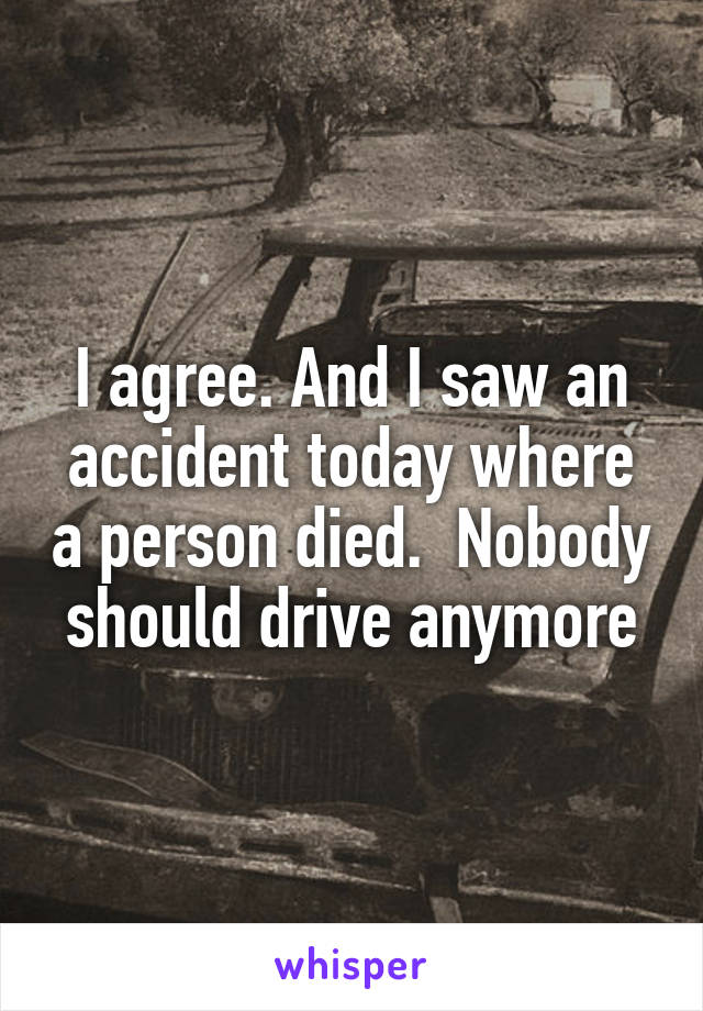 I agree. And I saw an accident today where a person died.  Nobody should drive anymore