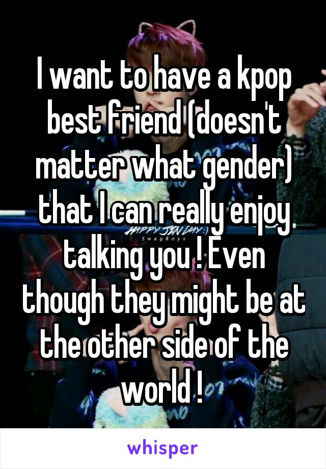 I want to have a kpop best friend (doesn't matter what gender) that I can really enjoy talking you ! Even though they might be at the other side of the world ! 