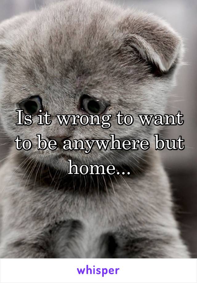 Is it wrong to want to be anywhere but home...