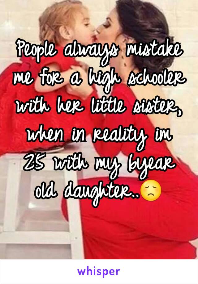 People always mistake me for a high schooler with her little sister, when in reality im 25 with my 6year old daughter..😞