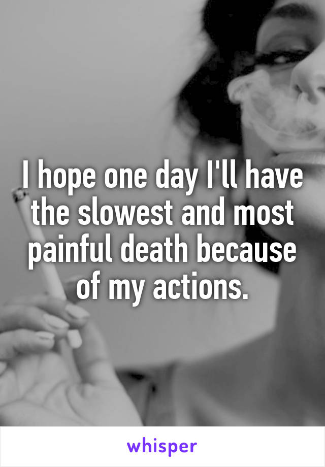 I hope one day I'll have the slowest and most painful death because of my actions.
