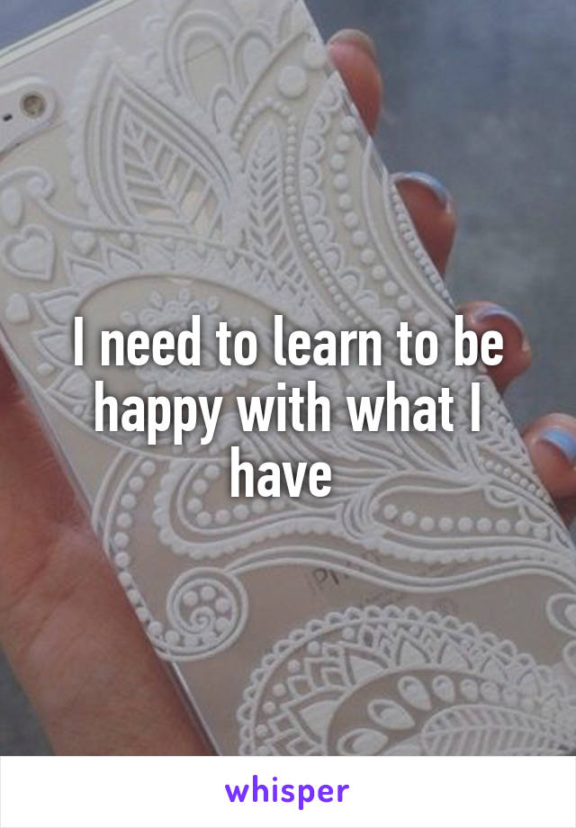I need to learn to be happy with what I have 