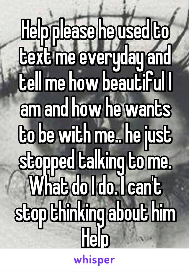 Help please he used to text me everyday and tell me how beautiful I am and how he wants to be with me.. he just stopped talking to me. What do I do. I can't stop thinking about him Help