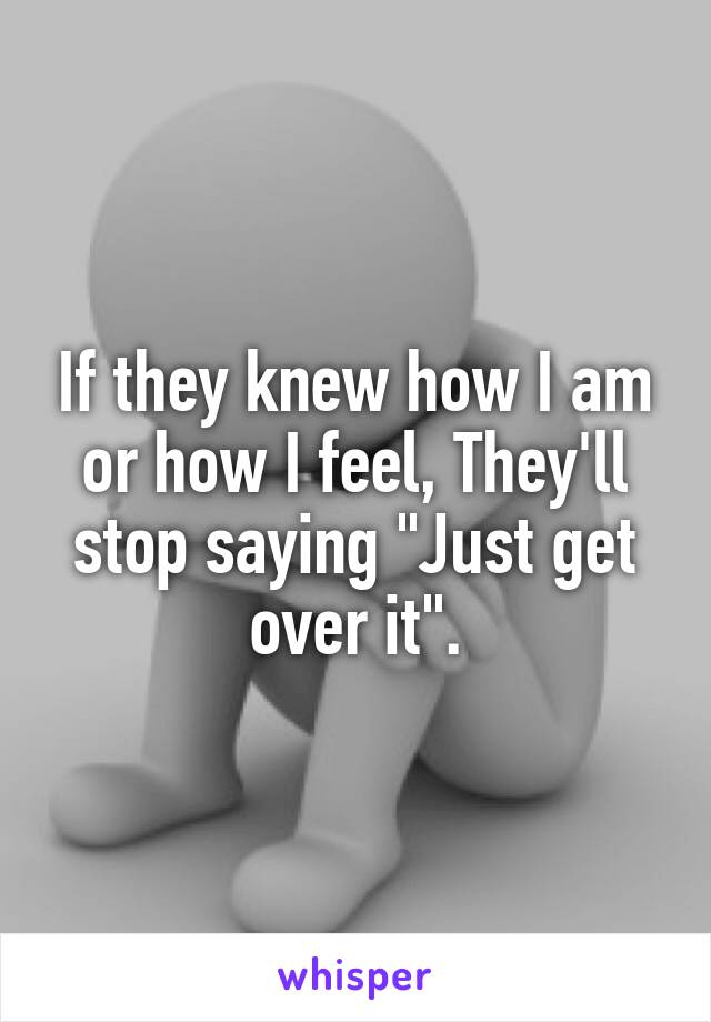 If they knew how I am or how I feel, They'll stop saying "Just get over it".
