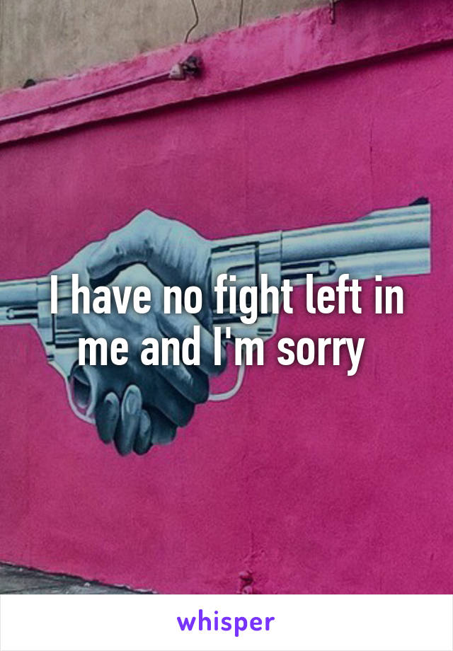 I have no fight left in me and I'm sorry 