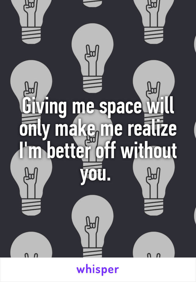 Giving me space will only make me realize I'm better off without you. 