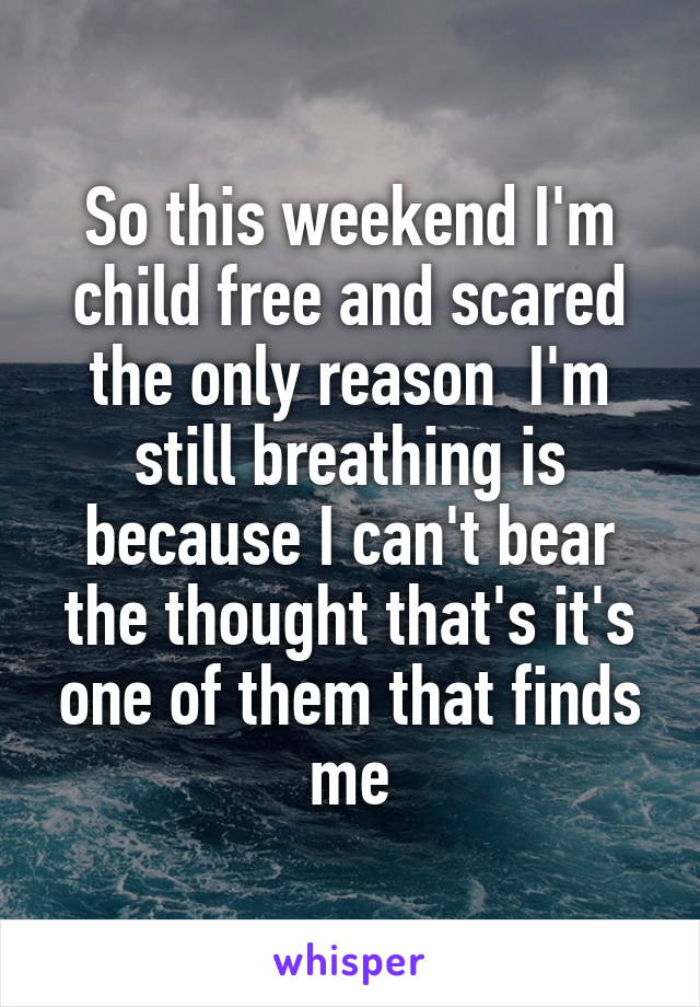 So this weekend I'm child free and scared the only reason  I'm still breathing is because I can't bear the thought that's it's one of them that finds me