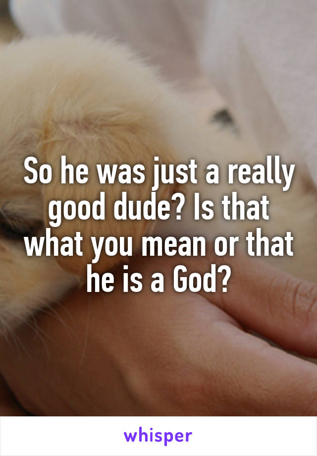 So he was just a really good dude? Is that what you mean or that he is a God?