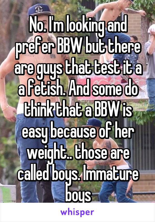 No. I'm looking and prefer BBW but there are guys that test it a a fetish. And some do think that a BBW is easy because of her weight.. those are called boys. Immature boys