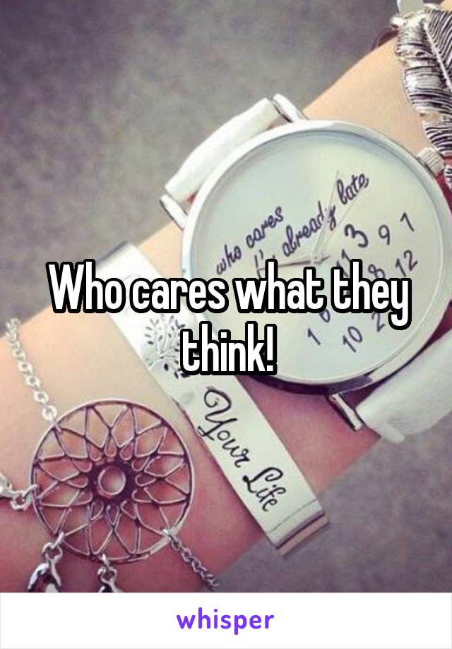 Who cares what they think!