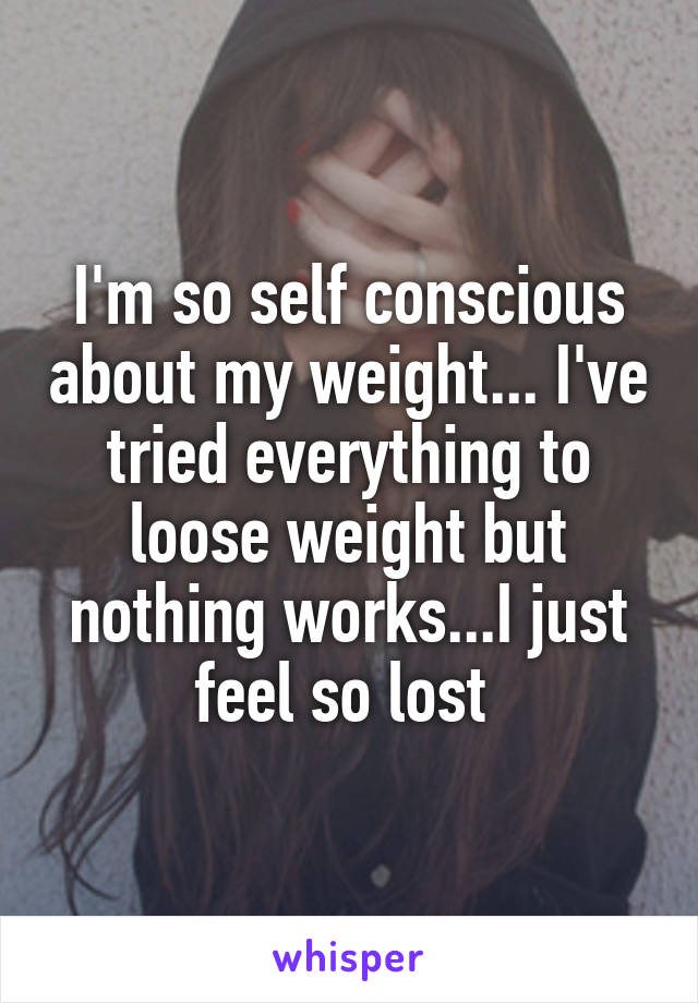 I'm so self conscious about my weight... I've tried everything to loose weight but nothing works...I just feel so lost 