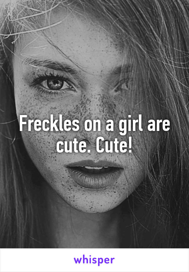 Freckles on a girl are cute. Cute!