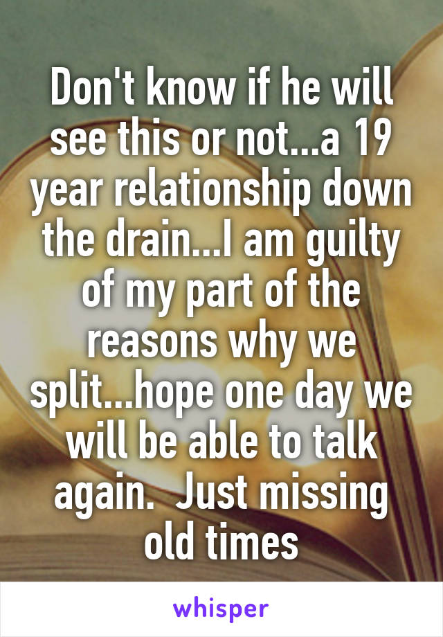 Don't know if he will see this or not...a 19 year relationship down the drain...I am guilty of my part of the reasons why we split...hope one day we will be able to talk again.  Just missing old times