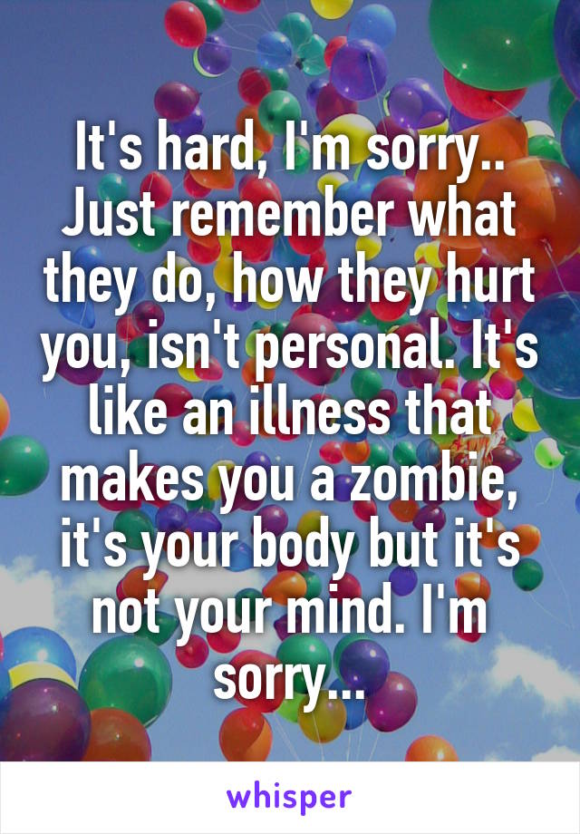 It's hard, I'm sorry.. Just remember what they do, how they hurt you, isn't personal. It's like an illness that makes you a zombie, it's your body but it's not your mind. I'm sorry...