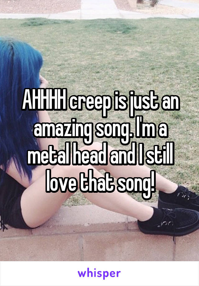 AHHHH creep is just an amazing song. I'm a metal head and I still love that song!