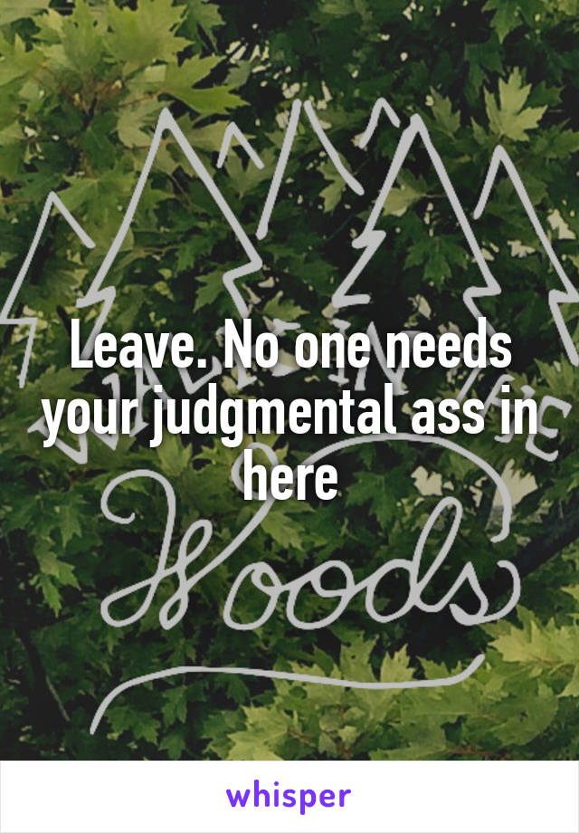 Leave. No one needs your judgmental ass in here