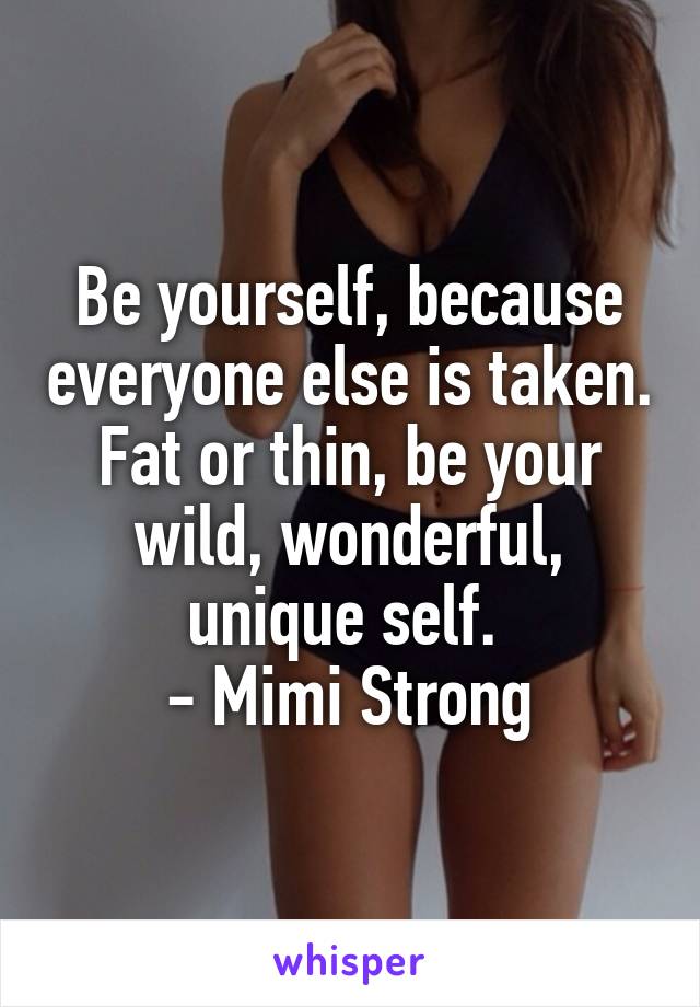 Be yourself, because everyone else is taken. Fat or thin, be your wild, wonderful, unique self. 
- Mimi Strong