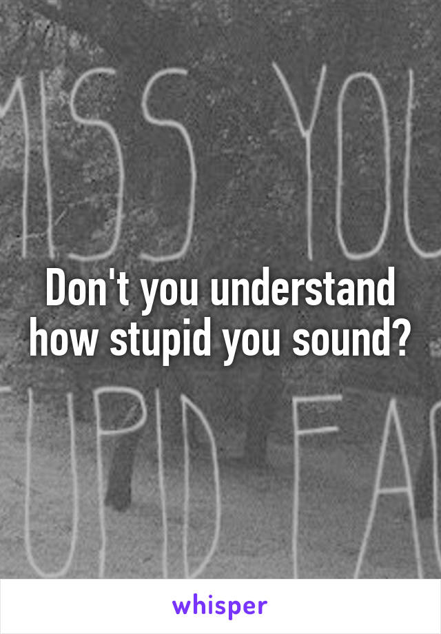 Don't you understand how stupid you sound?